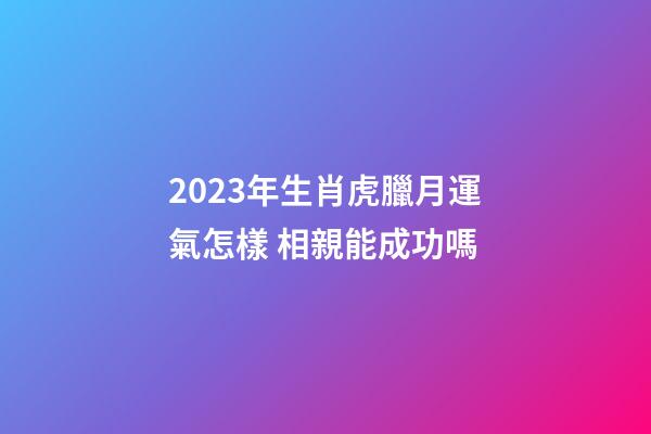 2023年生肖虎臘月運氣怎樣 相親能成功嗎